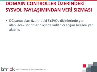 DOMAIN CONTROLLER ÜZERİNDEKİ
SYSVOL PAYLAŞIMINDAN VERİ SIZMASI
• DC sunucuları üzerindeki SYSVOL dizinlerinde yer
alabilecek script'lerin içinde kullanıcı erişim bilgileri yer
alabilir.
 