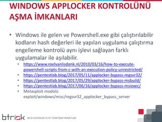 WINDOWS APPLOCKER KONTROLÜNÜ
AŞMA İMKANLARI
• Windows ile gelen ve Powershell.exe gibi çalıştırılabilir
kodların hash değerleri ile yapılan uygulama çalıştırma
engelleme kontrolü aynı işlevi sağlayan farklı
uygulamalar ile aşılabilir.
• https://www.roelvanlisdonk.nl/2010/03/16/how-to-execute-
powershell-scripts-from-c-with-an-execution-policy-unrestricted/
• https://pentestlab.blog/2017/05/11/applocker-bypass-regsvr32/
• https://pentestlab.blog/2017/05/29/applocker-bypass-msbuild/
• https://pentestlab.blog/2017/06/16/applocker-bypass-msiexec/
• Metasploit modülü
exploit/windows/misc/regsvr32_applocker_bypass_server
 