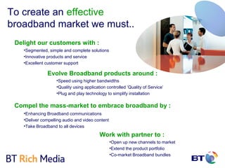 To create an effective
broadband market we must..
 Delight our customers with :
    •Segmented, simple and complete solutions
    •Innovative products and service
    •Excellent customer support

               Evolve Broadband products around :
                    •Speed using higher bandwidths
                    •Quality using application controlled ‘Quality of Service’
                    •Plug and play technology to simplify installation

 Compel the mass-market to embrace broadband by :
    •Enhancing Broadband communications
    •Deliver compelling audio and video content
    •Take Broadband to all devices

                                           Work with partner to :
                                                  •Open up new channels to market
                                                  •Extend the product portfolio
                                                  •Co-market Broadband bundles
 
