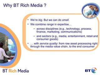 Why BT Rich Media ?


          • We’re big. But we can do small.
          • We combine range in expertise…
              – across disciplines (e.g., technology, process,
                finance, marketing, communications)
              – and sectors (e.g., media, entertainment, retail and
                consumer goods)
          • … with service quality: from raw asset processing right
            through the media value chain, to the end consumer
 