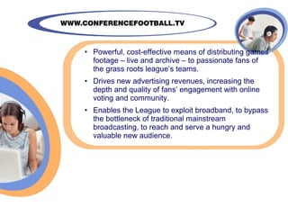 • Powerful, cost-effective means of distributing games
  footage – live and archive – to passionate fans of
  the grass roots league’s teams.
• Drives new advertising revenues, increasing the
  depth and quality of fans’ engagement with online
  voting and community.
• Enables the League to exploit broadband, to bypass
  the bottleneck of traditional mainstream
  broadcasting, to reach and serve a hungry and
  valuable new audience.
 