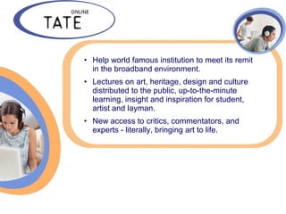 • Help world famous institution to meet its remit
  in the broadband environment.
• Lectures on art, heritage, design and culture
  distributed to the public, up-to-the-minute
  learning, insight and inspiration for student,
  artist and layman.
• New access to critics, commentators, and
  experts - literally, bringing art to life.
 