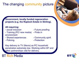 The changing community picture



 Government, locally funded regeneration
 projects (e.g. the Raploch Estate in Stirling).

 All requiring:
 - social inclusion           - Future proofing
 - Training (PC/ new media)   - Pride in
 environment
 - Shared experiences         - Community spirit
 - Policing                   - Protection

 Key delivery to TV (Nevis) as PC household
 penetration extremely low. Working within BT and
 other partnerships vital for delivery.
 