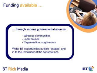 Funding available …




    … through various governmental sources:

           - Wired up communities
           - Local council
           - Regeneration programmes

    Wider BT opportunities outside “estates” and
    in to the remainder of the conurbations
 