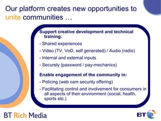 Our platform creates new opportunities to
unite communities …
          Support creative development and technical
            training:
          - Shared experiences
          - Video (TV, VoD, self generated) / Audio (radio)
          - Internal and external inputs
          - Securely (password / pay-mechanics)

          Enable engagement of the community in:
          - Policing (web cam security offering)
          - Facilitating control and involvement for consumers in
             all aspects of their environment (social, health,
             sports etc.)
 