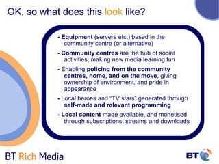 OK, so what does this look like?

           - Equipment (servers etc.) based in the
              community centre (or alternative)
           - Community centres are the hub of social
              activities, making new media learning fun
           - Enabling policing from the community
              centres, home, and on the move, giving
              ownership of environment, and pride in
              appearance
           - Local heroes and “TV stars” generated through
              self-made and relevant programming
           - Local content made available, and monetised
              through subscriptions, streams and downloads
 