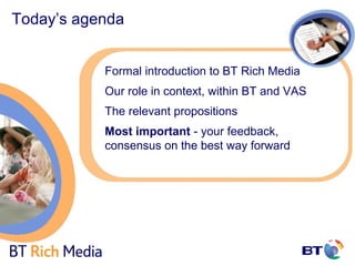 Today’s agenda


           Formal introduction to BT Rich Media
           Our role in context, within BT and VAS
           The relevant propositions
           Most important - your feedback,
           consensus on the best way forward
 