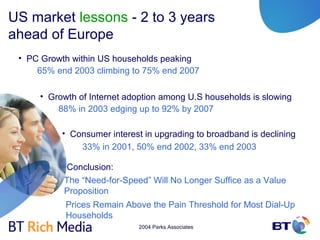 US market lessons - 2 to 3 years
ahead of Europe
 • PC Growth within US households peaking
     65% end 2003 climbing to 75% end 2007

     • Growth of Internet adoption among U.S households is slowing
         88% in 2003 edging up to 92% by 2007

          • Consumer interest in upgrading to broadband is declining
              33% in 2001, 50% end 2002, 33% end 2003

           Conclusion:
           The “Need-for-Speed” Will No Longer Suffice as a Value
           Proposition
           Prices Remain Above the Pain Threshold for Most Dial-Up
           Households
                             2004 Parks Associates
 