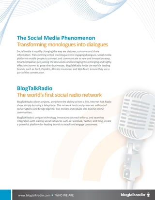 The Social Media Phenomenon
Transforming monologues into dialogues
Social media is rapidly changing the way we discover, consume and share
information. Transforming online monologues into engaging dialogues, social media
platforms enable people to connect and communicate in new and innovative ways.
Smart companies are joining the discussion and leveraging this emerging and highly-
effective channel to grow their businesses. BlogTalkRadio helps the world’s leading
brands, such as Ford, PepsiCo, Allstate Insurance, and Wal-Mart, ensure they are a
part of the conversation.




BlogTalkRadio
The world’s first social radio network
BlogTalkRadio allows anyone, anywhere the ability to host a live, Internet Talk Radio
show, simply by using a telephone. The network hosts and preserves millions of
conversations and brings together like-minded individuals into diverse online
communities.
BlogTalkRadio’s unique technology, innovative outreach efforts, and seamless
integration with leading social networks such as Facebook, Twitter, and Ning, create
a powerful platform for leading brands to reach and engage consumers.




 www.blogtalkradio.com         WHO     WE ARE
 