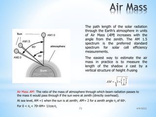 The path length of the solar radiation
through the Earth’s atmosphere in units
of Air Mass (AM) increases with the
angle from the zenith. The AM 1.5
spectrum is the preferred standard
spectrum for solar cell efficiency
measurements.
The easiest way to estimate the air
mass in practice is to measure the
length of the shadow s cast by a
vertical structure of height h using
AM  1 
h

 s2
Air Mass AM : The ratio of the mass of atmosphere through which beam radiation passes to
the mass it would pass through if the sun were at zenith (directly overhead).
At sea level, AM =1 when the sun is at zenith; AM = 2 for a zenith angle z of 60o.
For 0 < z < 70o AM= 1/cos z
4/9/2022
73
 