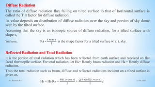 Diffuse Radiation
The ratio of diffuse radiation flux falling on tilted surface to that of horizontal surface is
called the Tilt factor for diffuse radiation.
Its value depends on distribution of diffuse radiation over the sky and portion of sky dome
seen by the tilted surface.
Assuming that the sky is an isotropic source of diffuse radiation, for a tilted surface with
slope s,
We have, Rd =
𝟏+𝒄𝒐𝒔 𝒔
𝟐
is the shape factor for a tilted surface w. r. t. sky.
Reflected Radiation and Total Radiation
It is the portion of total radiation which has been reflected from earth surface and received on flat
faced thermopile surface. For total radiation, let Hb= Hourly beam radiation and Hd = Hourly diffuse
radiation.
Thus the total radiation such as beam, diffuse and reflected radiations incident on a tilted surface is
given as,
HT = Hb Rb =
𝐻𝑑(1+cos 𝑠)
2
+
𝐻𝑏+𝐻𝑑 (1−cos 𝑠)
2
ρ 21-06-2021
11
Dr. Ramesh B T
 