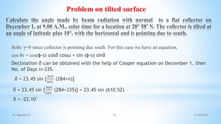 Soln: γ=0 since collector is pointing due south. For this case we have an equation,
cos θᴛ = cos(ɸ-s) cosδ cosω + sin (ɸ-s) sinδ
Declination δ can be obtained with the help of Cooper equation on December 1, then
No. of Days n=335.
δ = 23.45 sin [
360
365
(284+n)]
δ = 23.45 sin [
360
365
(284+335)] = 23.45 sin (610.52)
δ = -22.10°
Problem on tilted surface
21-06-2021
12
Dr. Ramesh B T
 