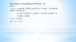 Hence,
cos θᴛ = cos(28.58°-38.58°) cos(-22.11°) cos45° + sin (28.58°-
38.58°) sin(-22.11°)
= cos(10°) cos(22.11°) cos45° + sin (10°) sin(22.11°)
= 0.6451+ 0.0653
cos θᴛ = 0.7104
(or) θᴛ = 44.72°
Hour angle ω corresponding to 9.00 hour = 45
21-06-2021
13
Dr. Ramesh B T
 