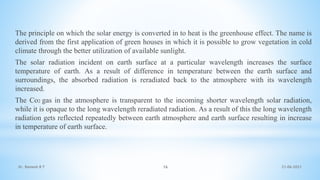 21-06-2021
16
The principle on which the solar energy is converted in to heat is the greenhouse effect. The name is
derived from the first application of green houses in which it is possible to grow vegetation in cold
climate through the better utilization of available sunlight.
The solar radiation incident on earth surface at a particular wavelength increases the surface
temperature of earth. As a result of difference in temperature between the earth surface and
surroundings, the absorbed radiation is reradiated back to the atmosphere with its wavelength
increased.
The Co2 gas in the atmosphere is transparent to the incoming shorter wavelength solar radiation,
while it is opaque to the long wavelength reradiated radiation. As a result of this the long wavelength
radiation gets reflected repeatedly between earth atmosphere and earth surface resulting in increase
in temperature of earth surface.
Dr. Ramesh B T
 