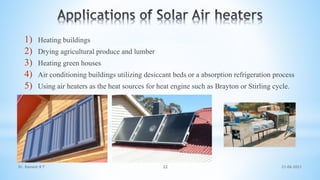 1) Heating buildings
2) Drying agricultural produce and lumber
3) Heating green houses
4) Air conditioning buildings utilizing desiccant beds or a absorption refrigeration process
5) Using air heaters as the heat sources for heat engine such as Brayton or Stirling cycle.
21-06-2021
22
Dr. Ramesh B T
 