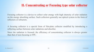 II. Concentrating or Focusing type solar collector
Focusing collector is a device to collect solar energy with high intensity of solar radiation
on the energy absorbing surface. Such collectors generally use optical system in the form of
reflectors or refractors.
A focusing collector is a special form of flat-plate collector modified by introducing a
reflecting surface between solar radiations and absorber.
Since the radiation is focused, the efficiency of concentrating collector is always greater
than that of non-focusing or FPC.
21-06-2021
23
Dr. Ramesh B T
 