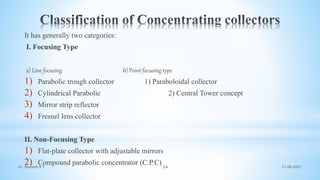 It has generally two categories:
I. Focusing Type
a) Line focusing b) Point focusing type
1) Parabolic trough collector 1) Paraboloidal collector
2) Cylindrical Parabolic 2) Central Tower concept
3) Mirror strip reflector
4) Fresnel lens collector
II. Non-Focusing Type
1) Flat-plate collector with adjustable mirrors
2) Compound parabolic concentrator (C.P.C) 21-06-2021
24
Dr. Ramesh B T
 