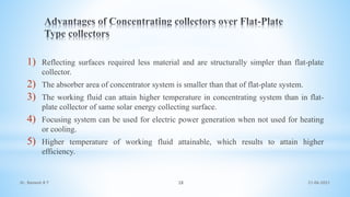 1) Reflecting surfaces required less material and are structurally simpler than flat-plate
collector.
2) The absorber area of concentrator system is smaller than that of flat-plate system.
3) The working fluid can attain higher temperature in concentrating system than in flat-
plate collector of same solar energy collecting surface.
4) Focusing system can be used for electric power generation when not used for heating
or cooling.
5) Higher temperature of working fluid attainable, which results to attain higher
efficiency.
21-06-2021
28
Dr. Ramesh B T
 