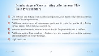 1) Out of beam and diffuse solar radiation components, only beam component is collected
in case of focusing collectors.
2) Additional requirements of maintenance particular to retain the quality of reflecting
surface against dirt, weather, oxidation etc.
3) Non-uniform flux on the absorber whereas flux in flat-plate collectors is uniform.
4) Additional optical losses such as reflectance loss and intercept loss, so they introduce
additional factors in energy balances.
5) High initial cost.
21-06-2021
29
Dr. Ramesh B T
 