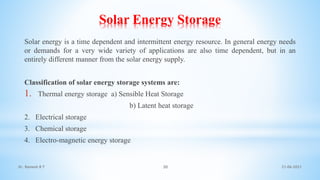 Solar Energy Storage
Solar energy is a time dependent and intermittent energy resource. In general energy needs
or demands for a very wide variety of applications are also time dependent, but in an
entirely different manner from the solar energy supply.
Classification of solar energy storage systems are:
1. Thermal energy storage a) Sensible Heat Storage
b) Latent heat storage
2. Electrical storage
3. Chemical storage
4. Electro-magnetic energy storage
21-06-2021
30
Dr. Ramesh B T
 
