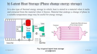 It is also type of thermal energy storage in which, heat is stored in a material when it melts
and extracted from the material when it freezes. Material that undergo a change of phase in
a suitable temperature range may be useful for energy storage.
Fig: A typical latent heat storage
arrangement
21-06-2021
36
Dr. Ramesh B T
 