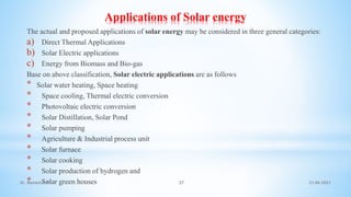 Applications of Solar energy
The actual and proposed applications of solar energy may be considered in three general categories:
a) Direct Thermal Applications
b) Solar Electric applications
c) Energy from Biomass and Bio-gas
Base on above classification, Solar electric applications are as follows
* Solar water heating, Space heating
* Space cooling, Thermal electric conversion
* Photovoltaic electric conversion
* Solar Distillation, Solar Pond
* Solar pumping
* Agriculture & Industrial process unit
* Solar furnace
* Solar cooking
* Solar production of hydrogen and
* Solar green houses 21-06-2021
37
Dr. Ramesh B T
 