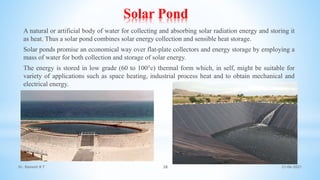 Solar Pond
A natural or artificial body of water for collecting and absorbing solar radiation energy and storing it
as heat. Thus a solar pond combines solar energy collection and sensible heat storage.
Solar ponds promise an economical way over flat-plate collectors and energy storage by employing a
mass of water for both collection and storage of solar energy.
The energy is stored in low grade (60 to 100°c) thermal form which, in self, might be suitable for
variety of applications such as space heating, industrial process heat and to obtain mechanical and
electrical energy.
21-06-2021
38
Dr. Ramesh B T
 
