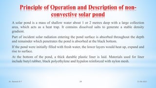 Principle of Operation and Description of non-
convective solar pond
A solar pond is a mass of shallow water about 1 or 2 metres deep with a large collection
area, which acts as a heat trap. It contains dissolved salts to generate a stable density
gradient.
Part of incident solar radiation entering the pond surface is absorbed throughout the depth
and remainder which penetrates the pond is absorbed at the black bottom.
If the pond were initially filled with fresh water, the lower layers would heat up, expand and
rise to surface.
At the bottom of the pond, a thick durable plastic liner is laid. Materials used for liner
include butyl rubber, black polyethylene and hypalon reinforced with nylon mesh.
21-06-2021
39
Dr. Ramesh B T
 