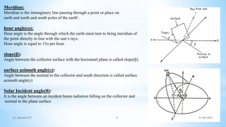 Meridian:
Meridian is the immaginery line passing through a point or place on
earth and north and south poles of the earth‘.
hour angle(ω):
Hour angle is the angle through which the earth must turn to bring meridian of
the point directly in line with the sun‘s rays.
Hour angle is equal to 15o per hour.
slope(β):
Angle between the collector surface with the horizantal plane is called slope(β).
surface azimuth angle(γ):
Angle between the normal to the collector and south direction is called surface
azimuth angle(γ)
Solar Incident angle(θ):
It is the angle between an incident beam radiation falling on the collector and
normal to the plane surface
21-06-2021
4
Dr. Ramesh B T
 