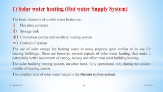 1) Solar water heating (Hot water Supply System)
The basic elements of a solar water heater are:
i) Flat plate collector
ii) Storage tank
iii) Circulation system and auxiliary heating system
iv) Control of system
The use of solar energy for heating water in many respects quite similar to its use for
heating buildings. There are however, several aspects of solar water heating, that make it
potentially better investment of energy, money and effort than solar building heating.
The solar building heating system, on other hand, fully operational only during the coldest
months of heating season.
The simplest type of solar water heater is the thermo siphon system.
21-06-2021
44
Dr. Ramesh B T
 