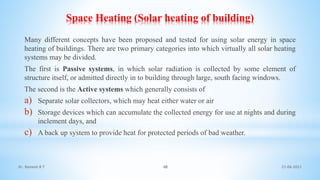 Space Heating (Solar heating of building)
Many different concepts have been proposed and tested for using solar energy in space
heating of buildings. There are two primary categories into which virtually all solar heating
systems may be divided.
The first is Passive systems, in which solar radiation is collected by some element of
structure itself, or admitted directly in to building through large, south facing windows.
The second is the Active systems which generally consists of
a) Separate solar collectors, which may heat either water or air
b) Storage devices which can accumulate the collected energy for use at nights and during
inclement days, and
c) A back up system to provide heat for protected periods of bad weather.
21-06-2021
48
Dr. Ramesh B T
 