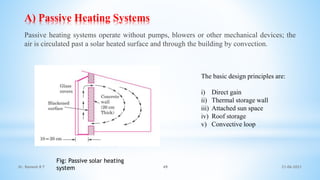 A) Passive Heating Systems
Passive heating systems operate without pumps, blowers or other mechanical devices; the
air is circulated past a solar heated surface and through the building by convection.
Fig: Passive solar heating
system
The basic design principles are:
i) Direct gain
ii) Thermal storage wall
iii) Attached sun space
iv) Roof storage
v) Convective loop
21-06-2021
49
Dr. Ramesh B T
 