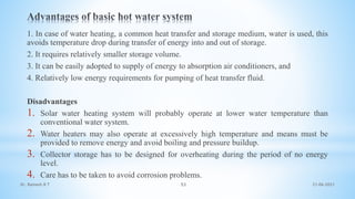 1. In case of water heating, a common heat transfer and storage medium, water is used, this
avoids temperature drop during transfer of energy into and out of storage.
2. It requires relatively smaller storage volume.
3. It can be easily adopted to supply of energy to absorption air conditioners, and
4. Relatively low energy requirements for pumping of heat transfer fluid.
Disadvantages
1. Solar water heating system will probably operate at lower water temperature than
conventional water system.
2. Water heaters may also operate at excessively high temperature and means must be
provided to remove energy and avoid boiling and pressure buildup.
3. Collector storage has to be designed for overheating during the period of no energy
level.
4. Care has to be taken to avoid corrosion problems.
21-06-2021
53
Dr. Ramesh B T
 