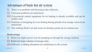 i) There is no problem with freezing in the collectors.
ii) Corrosion problems are minimised.
iii) Conventional control equipment for air heating is already available and can be
readily used.
iv) Problems of designing for over heating during periods of no energy removal are
minimized.
v) The working fluid is air and warm air heating system are in common use.
Disadvantages
i) Relatively higher power cost for pumping air through the storage medium.
ii) Relatively large volumes of storage units.
iii)Difficulty of adding absorption air conditioners to the system.
21-06-2021
55
Dr. Ramesh B T
 