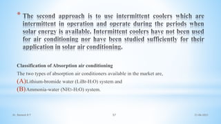 *
Classification of Absorption air conditioning
The two types of absorption air conditioners available in the market are,
(A)Lithium-bromide water (LiBr-H2O) system and
(B)Ammonia-water (NH3-H2O) system.
21-06-2021
57
Dr. Ramesh B T
 