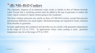 *
The schematic diagram of an ammonia water cooler is similar to that of lithium bromide
water. Except that a rectifying section must be added to the top of generator to reduce the
water vapour content of vapour stream going to the condenser.
The basic solution processes are similar to those of LiBr-H2O system, except that pressure
and pressure difference are much higher. Mechanical pumps are required to return solutions
from absorber to generator.
In many applications the condenser and absorber are air cooled, with generator temperatures
in the range of 125 to 175ᵒC. In applications where water cooling is used , generator
temperature may be in the range of 95 to 120ᵒC.
21-06-2021
59
Dr. Ramesh B T
 
