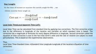 Day Length:
At the time of sunset or sunrise the zenith angle θz=90o , we
obtain sunrise hour angle as
Local Solar Time(Local Apparent Time (LAT):
Local Solar Time can be calculated from standard time by applying two corrections. The first correction arises
due to the difference in longitude of the location and meridian on which standard time is based. The
correction has a magnitude of 4minutes for every degree difference in longitude. Second correction called the
equation of time correction is due to the fact that earth‘s orbit and the rate of rotation are subject to small
perturbations. This is based on the experimental observations.
Thus,
Local Solar Time=Standard time± 4(Standard time Longitude-Longitude of the location)+(Equation of time
correction)
21-06-2021
6
Dr. Ramesh B T
 
