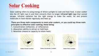 Solar Cooking
21-06-2021
Dr. Ramesh B T 63
Solar cooking refers to using energy of direct sunlight to cook and heat food. A solar cooker
lets the UV light rays in and then converts them to longer infrared light rays that cannot
escape. Infrared radiation has the right energy to make the water, fat and protein
molecules in food vibrate vigorously and heat up.
There are three main components to most solar cookers, or you could say three main
principles to effective solar cooking; these being:
1. Concentration (reflection, or reflectance)
2. Absorption (ability to attract or hold heat.
3. Retention (means or capacity to retain heat)
 