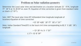 Determine the Local solar time and declination at a location latitude 23° 15’N, longitude
77° 30’ E at 12.30 IST on June 19. Equation of time correction is given from standard table
or chart=-(1’ 01”).
Soln: WKT The local solar time=IST-4(Standard time longitude-longitude of
location)+Equation of time correction
=12ʰ 30’-4(82° 30’-77° 30’)-1’ 01’’
Note: Indian Standard Time(IST) is the local civil time corresponding to 82.5° E (82° 30’)
longitude
= 12ʰ 30’-4 x 5- 1’ 01’’
L S T= 12ʰ 8’ 59’’
21-06-2021
7
Dr. Ramesh B T
 
