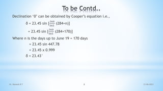 Declination ‘δ’ can be obtained by Cooper’s equation i.e.,
δ = 23.45 sin [
360
365
(284+n)]
= 23.45 sin [
360
365
(284+170)]
Where n is the days up to June 19 = 170 days
= 23.45 sin 447.78
= 23.45 x 0.999
δ = 23.43°
21-06-2021
8
Dr. Ramesh B T
 