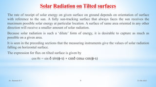Solar Radiation on Tilted surfaces
The rate of receipt of solar energy on given surface on ground depends on orientation of surface
with reference to the sun. A fully sun-tracking surface that always faces the sun receives the
maximum possible solar energy at particular location. A surface of same area oriented in any other
direction will receive a smaller amount of solar radiation.
Because solar radiation is such a ‘dilute’ form of energy, it is desirable to capture as much as
possible on a given area.
It is seen in the preceding sections that the measuring instruments give the values of solar radiation
falling on horizontal surface.
The expression for flux on tilted surface is given by
cos θᴛ = sin δ sin(ɸ-s) + cosδ cosω cos(ɸ-s)
21-06-2021
9
Dr. Ramesh B T
 