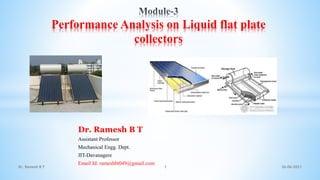 Dr. Ramesh B T
Assistant Professor
Mechanical Engg. Dept.
JIT-Davanagere
Email Id: rameshbt049@gmail.com
26-06-2021
Dr. Ramesh B T 1
Performance Analysis on Liquid flat plate
collectors
 