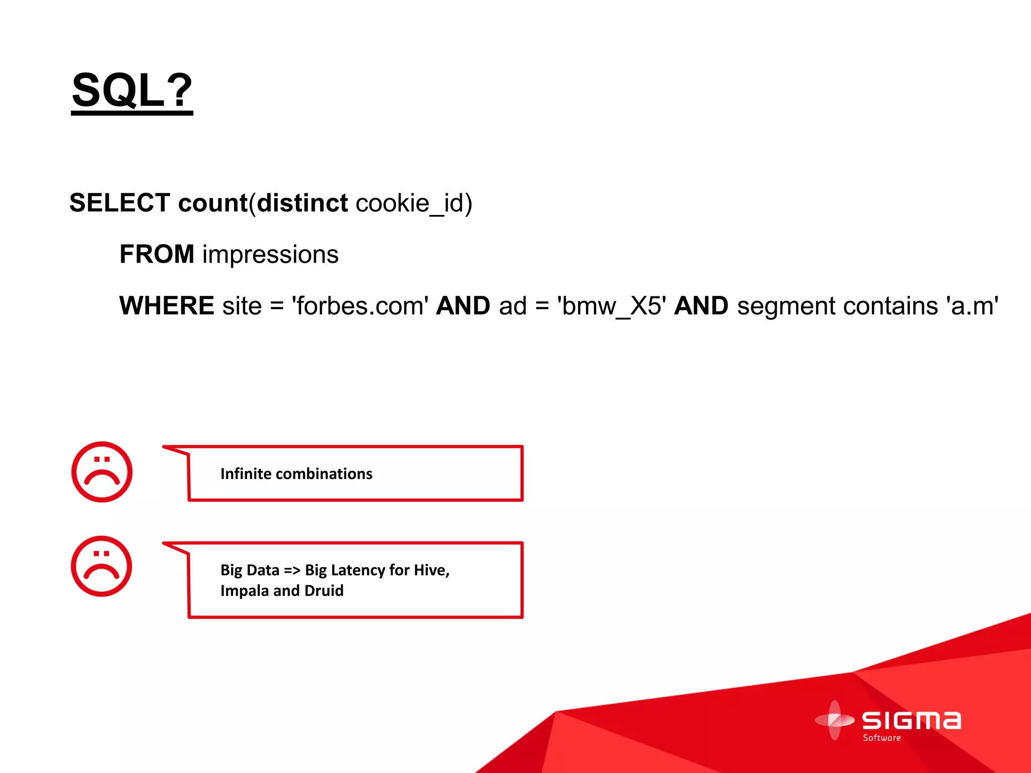 SQL?
SELECT count(distinct cookie_id)
FROM impressions
WHERE site = 'forbes.com' AND ad = 'bmw_X5' AND segment contains 'a.m'
Infinite combinations
Big Data => Big Latency for Hive,
Impala and Druid
 