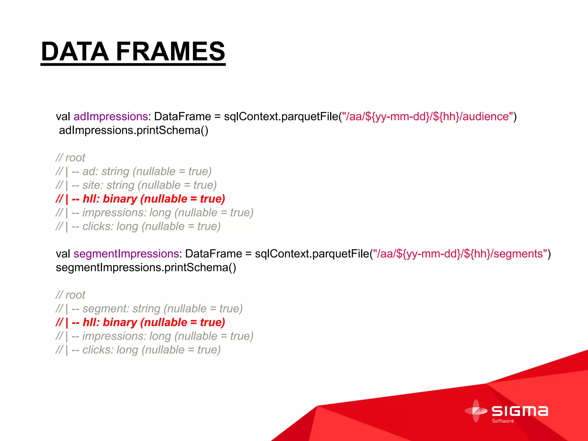DATA FRAMES
val adImpressions: DataFrame = sqlContext.parquetFile("/aa/${yy-mm-dd}/${hh}/audience")
adImpressions.printSchema()
// root
// | -- ad: string (nullable = true)
// | -- site: string (nullable = true)
// | -- hll: binary (nullable = true)
// | -- impressions: long (nullable = true)
// | -- clicks: long (nullable = true)
val segmentImpressions: DataFrame = sqlContext.parquetFile("/aa/${yy-mm-dd}/${hh}/segments")
segmentImpressions.printSchema()
// root
// | -- segment: string (nullable = true)
// | -- hll: binary (nullable = true)
// | -- impressions: long (nullable = true)
// | -- clicks: long (nullable = true)
 