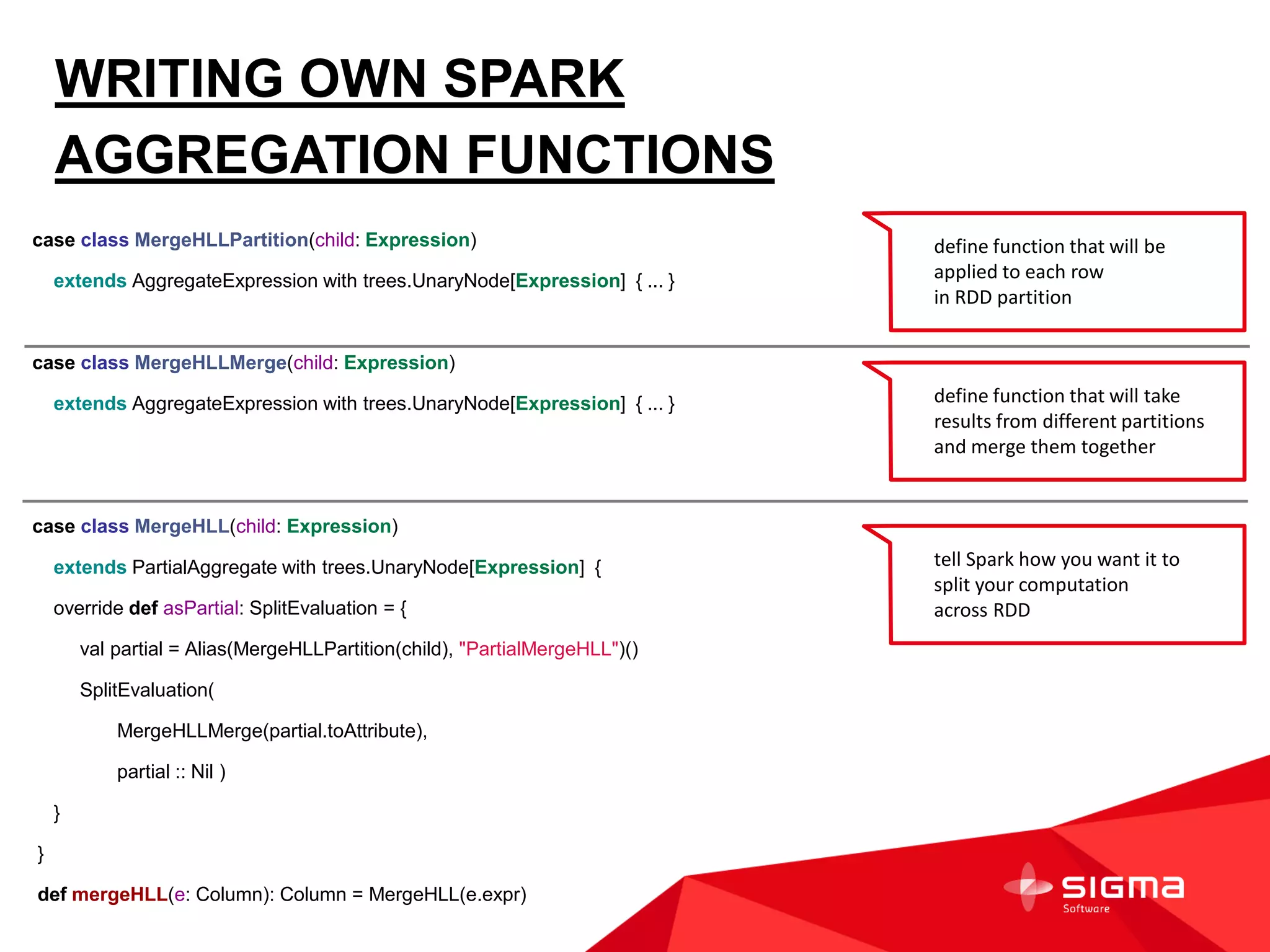 WRITING OWN SPARK
AGGREGATION FUNCTIONS
case class MergeHLLPartition(child: Expression)
extends AggregateExpression with trees.UnaryNode[Expression] { ... }
case class MergeHLLMerge(child: Expression)
extends AggregateExpression with trees.UnaryNode[Expression] { ... }
case class MergeHLL(child: Expression)
extends PartialAggregate with trees.UnaryNode[Expression] {
override def asPartial: SplitEvaluation = {
val partial = Alias(MergeHLLPartition(child), "PartialMergeHLL")()
SplitEvaluation(
MergeHLLMerge(partial.toAttribute),
partial :: Nil )
}
}
def mergeHLL(e: Column): Column = MergeHLL(e.expr)
define function that will be
applied to each row
in RDD partition
define function that will take
results from different partitions
and merge them together
tell Spark how you want it to
split your computation
across RDD
 