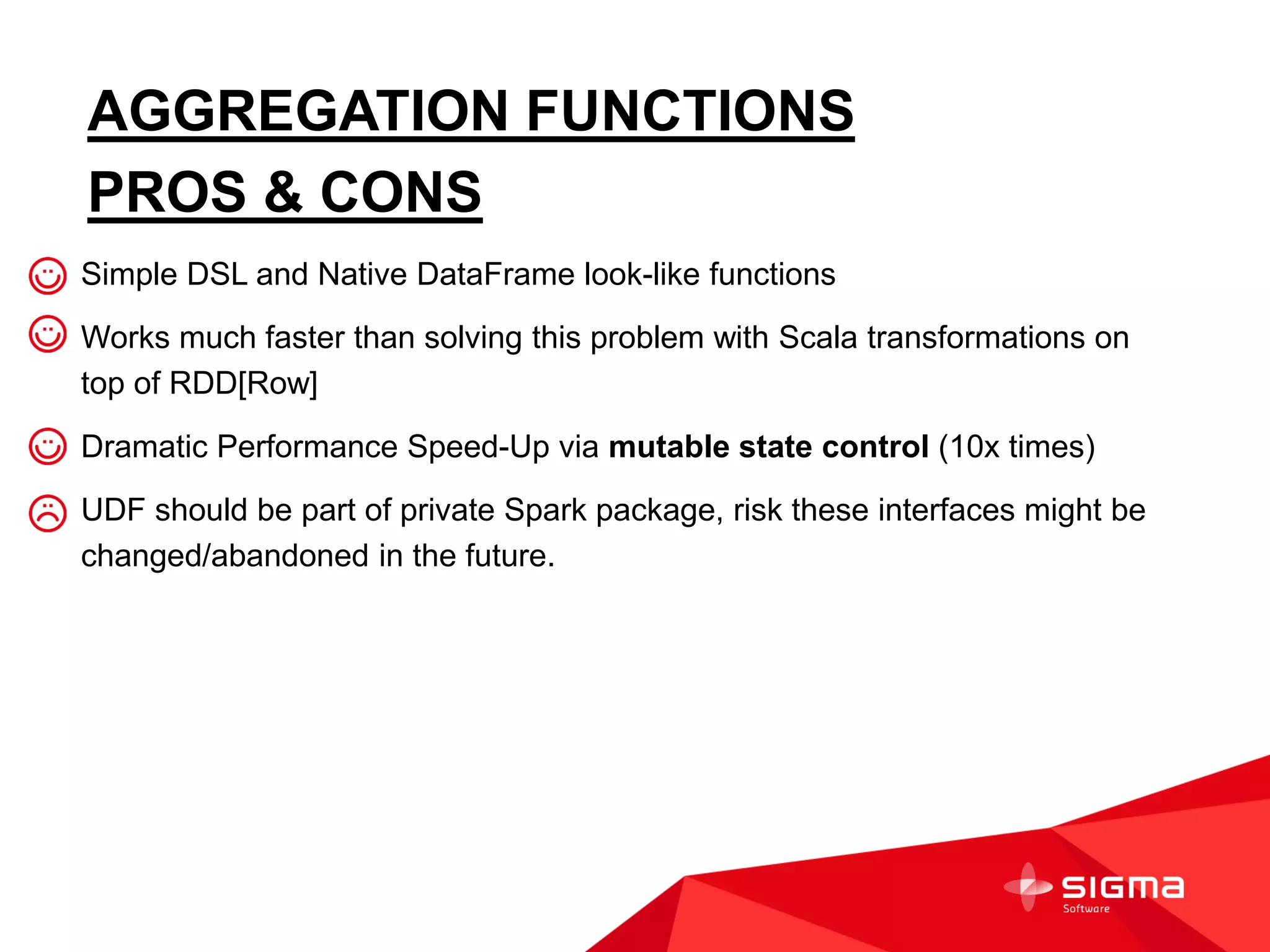 AGGREGATION FUNCTIONS
PROS & CONS
Simple DSL and Native DataFrame look-like functions
Works much faster than solving this problem with Scala transformations on
top of RDD[Row]
Dramatic Performance Speed-Up via mutable state control (10x times)
UDF should be part of private Spark package, risk these interfaces might be
changed/abandoned in the future.
 