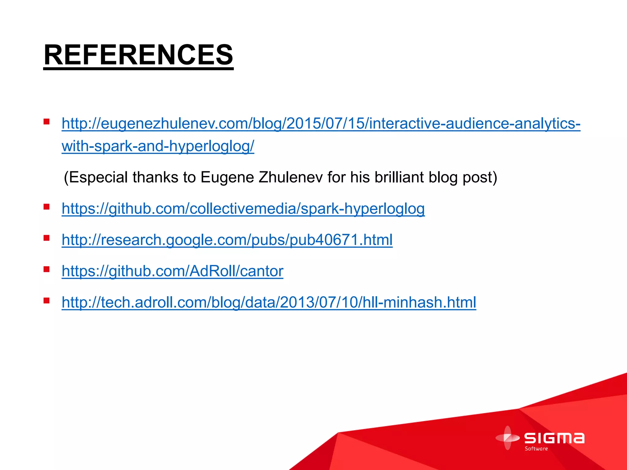 REFERENCES
 http://eugenezhulenev.com/blog/2015/07/15/interactive-audience-analytics-
with-spark-and-hyperloglog/
(Especial thanks to Eugene Zhulenev for his brilliant blog post)
 https://github.com/collectivemedia/spark-hyperloglog
 http://research.google.com/pubs/pub40671.html
 https://github.com/AdRoll/cantor
 http://tech.adroll.com/blog/data/2013/07/10/hll-minhash.html
 