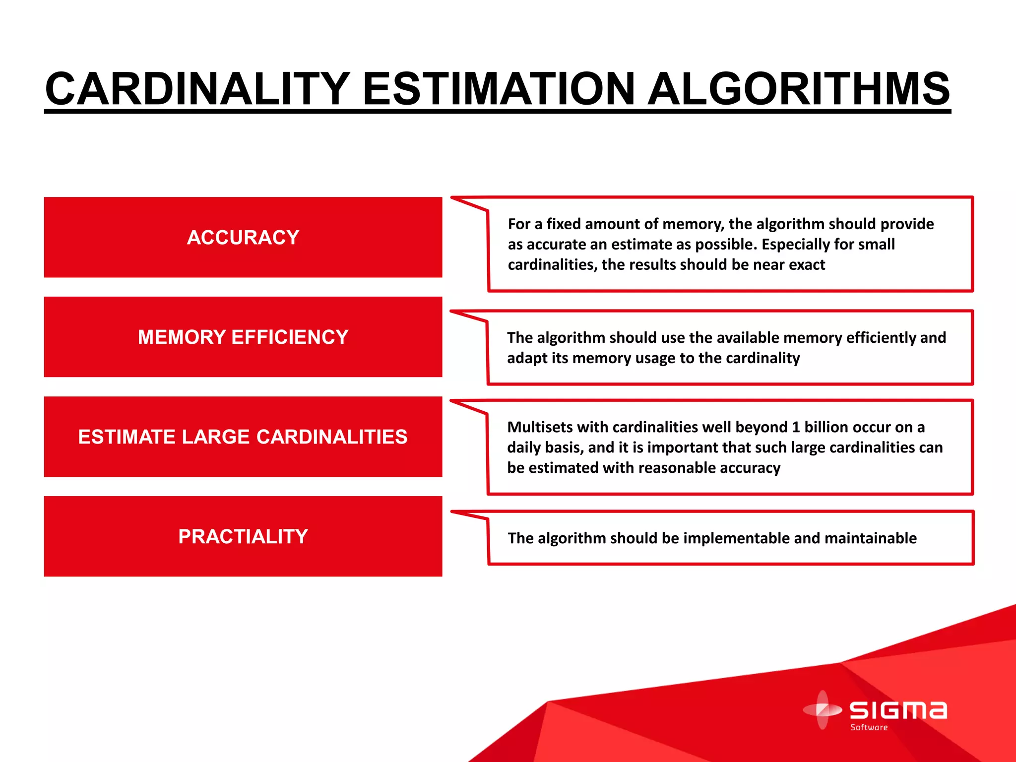 CARDINALITY ESTIMATION ALGORITHMS
ACCURACY
MEMORY EFFICIENCY
ESTIMATE LARGE CARDINALITIES
PRACTIALITY
For a fixed amount of memory, the algorithm should provide
as accurate an estimate as possible. Especially for small
cardinalities, the results should be near exact
The algorithm should use the available memory efficiently and
adapt its memory usage to the cardinality
Multisets with cardinalities well beyond 1 billion occur on a
daily basis, and it is important that such large cardinalities can
be estimated with reasonable accuracy
The algorithm should be implementable and maintainable
 