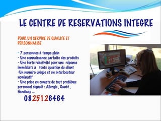 LE CENTRE DE RESERVATIONS INTEGRE POUR UN SERVICE DE QUALITE ET  PERSONNALISE 7 personnes à temps plein Une connaissance parfaite des produits Une forte réactivité pour une  réponse immédiate à  toute question du client Un numéro unique et un interlocuteur nominatif Une prise en compte de tout problème personnel signalé : Allergie , Santé , Handicap …  08 2512 6464 