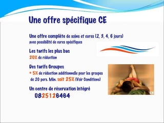 Une   offre complète  de soins et cures (2, 3, 4, 6 jours)  avec possibilité de cures spécifiques Les   tarifs les plus bas  20%   de réduction Des   tarifs Groupes + 5%  de réduction additionnelle pour les groupes de 20 pers. Min.  soit 25%  (Voir Conditions) Un centre de réservation intégré 08 2512 6464 Une offre spécifique CE 